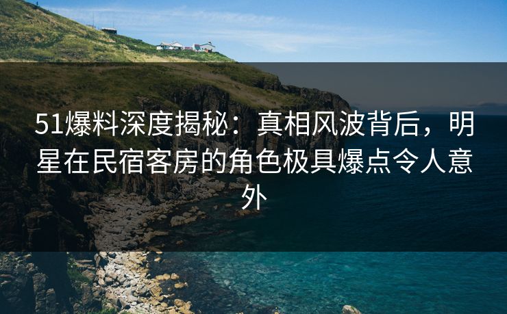 51爆料深度揭秘：真相风波背后，明星在民宿客房的角色极具爆点令人意外