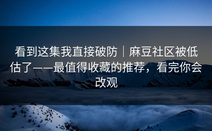 看到这集我直接破防｜麻豆社区被低估了——最值得收藏的推荐，看完你会改观
