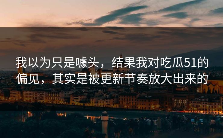 我以为只是噱头,结果我对吃瓜51的偏见,其实是被更新节奏放大出来的