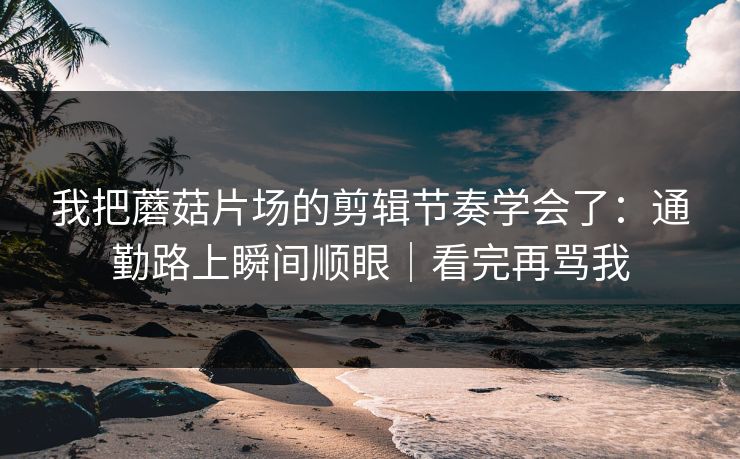 我把蘑菇片场的剪辑节奏学会了：通勤路上瞬间顺眼｜看完再骂我