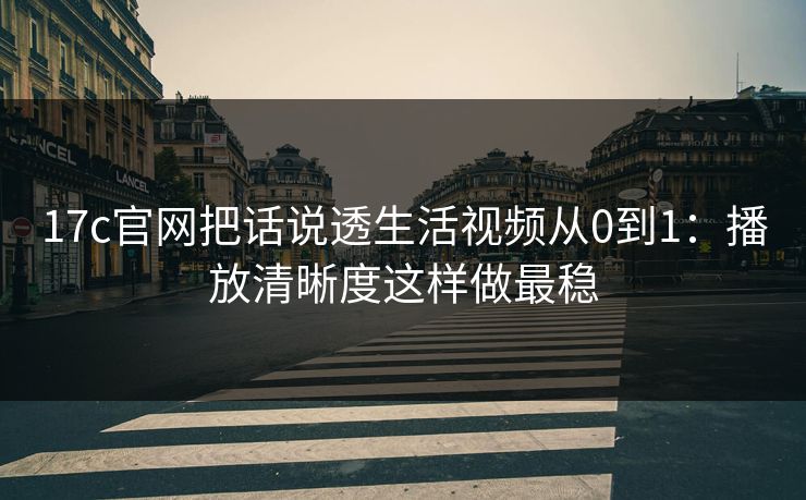 17c官网把话说透生活视频从0到1：播放清晰度这样做最稳