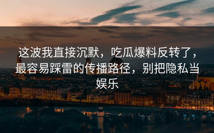 这波我直接沉默，吃瓜爆料反转了，最容易踩雷的传播路径，别把隐私当娱乐