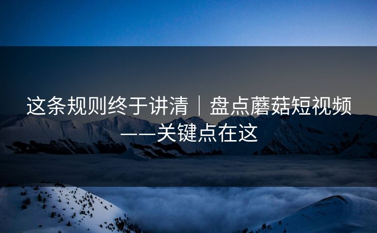 这条规则终于讲清|盘点蘑菇短视频——关键点在这 这条规则终于讲清|盘点蘑菇短视频——关键点在这