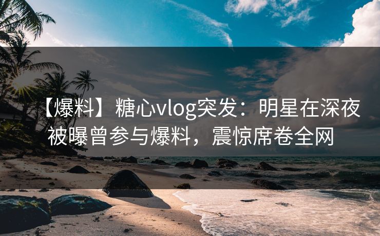 【爆料】糖心vlog突发：明星在深夜被曝曾参与爆料，震惊席卷全网