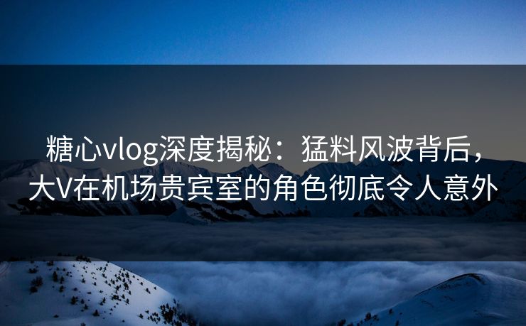 糖心vlog深度揭秘：猛料风波背后，大V在机场贵宾室的角色彻底令人意外