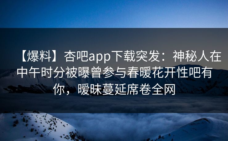 【爆料】杏吧app下载突发：神秘人在中午时分被曝曾参与春暖花开性吧有你，暧昧蔓延席卷全网