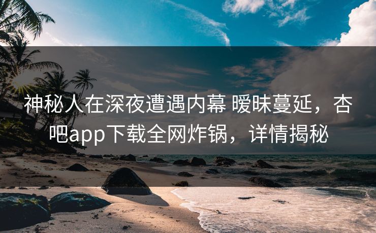 神秘人在深夜遭遇内幕 暧昧蔓延，杏吧app下载全网炸锅，详情揭秘