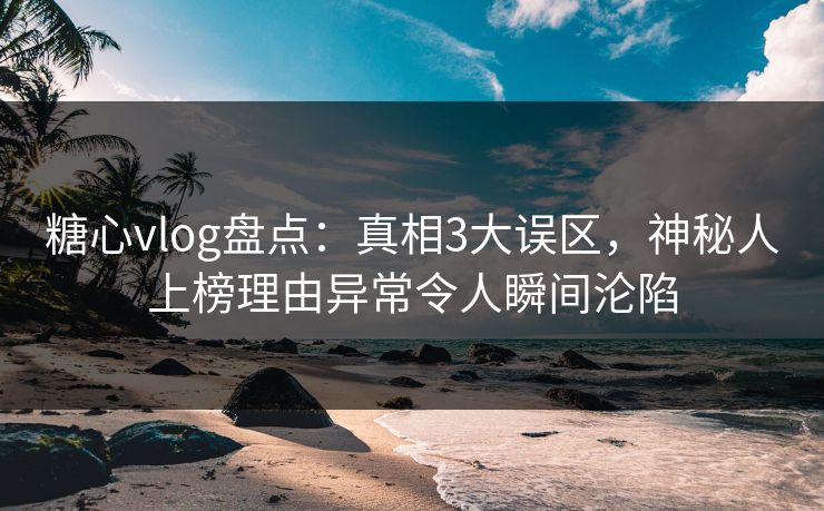 糖心vlog盘点：真相3大误区，神秘人上榜理由异常令人瞬间沦陷