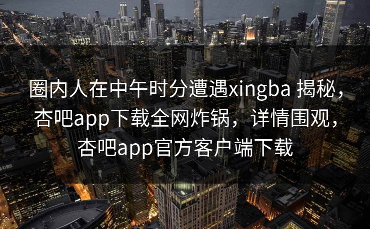 圈内人在中午时分遭遇xingba 揭秘,杏吧app下载全网炸锅,详情围观,杏吧app官方客户端下载
