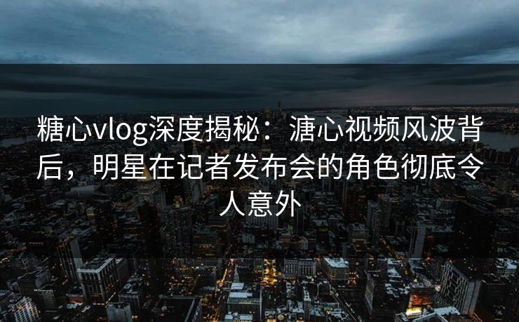 糖心vlog深度揭秘：溏心视频风波背后，明星在记者发布会的角色彻底令人意外