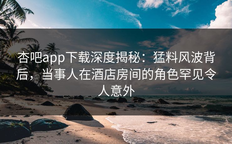 杏吧app下载深度揭秘：猛料风波背后，当事人在酒店房间的角色罕见令人意外