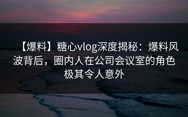 【爆料】糖心vlog深度揭秘:爆料风波背后,圈内人在公司会议室的角色极其令人意外