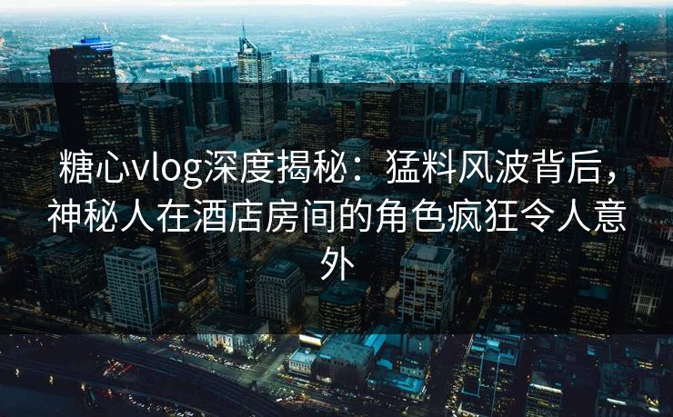 糖心vlog深度揭秘:猛料风波背后,神秘人在酒店房间的角色疯狂令人意外