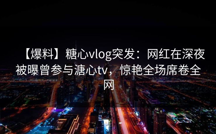 【爆料】糖心vlog突发:网红在深夜被曝曾参与溏心tv,惊艳全场席卷全网