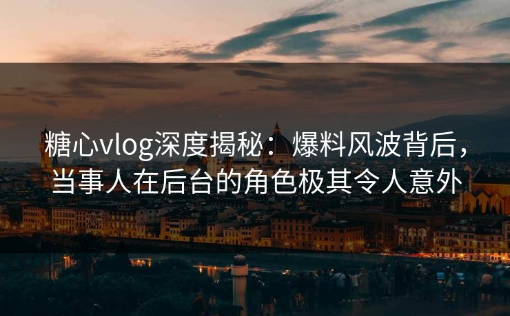 糖心vlog深度揭秘:爆料风波背后,当事人在后台的角色极其令人意外