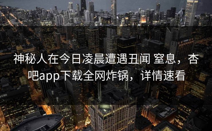 神秘人在今日凌晨遭遇丑闻 窒息，杏吧app下载全网炸锅，详情速看