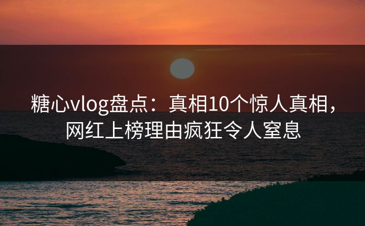 糖心vlog盘点：真相10个惊人真相，网红上榜理由疯狂令人窒息