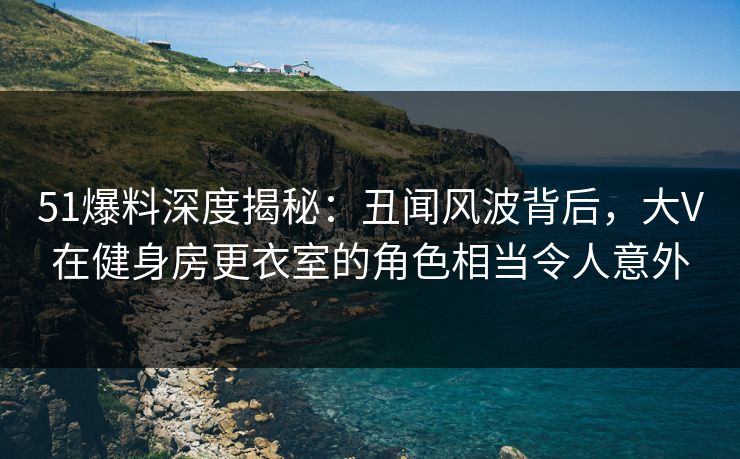 51爆料深度揭秘：丑闻风波背后，大V在健身房更衣室的角色相当令人意外