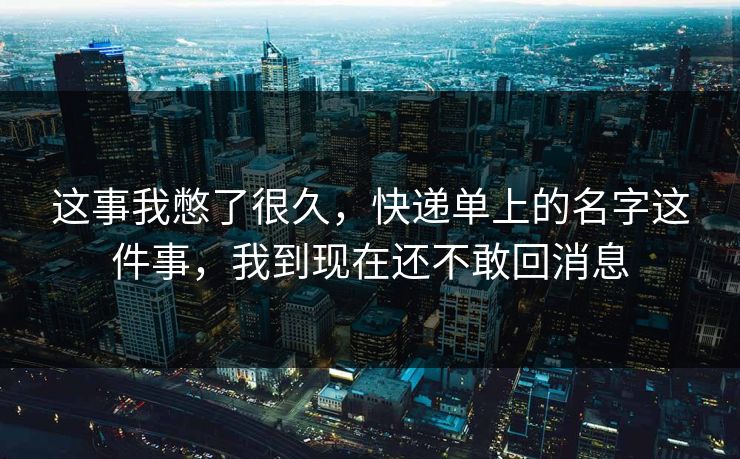 这事我憋了很久，快递单上的名字这件事，我到现在还不敢回消息