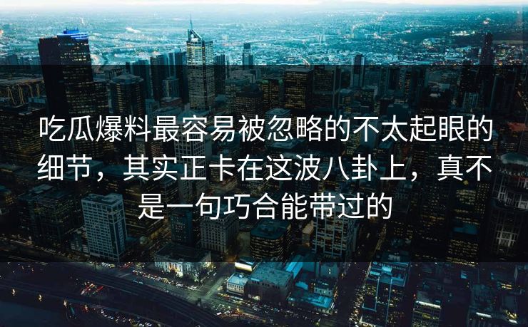 吃瓜爆料最容易被忽略的不太起眼的细节，其实正卡在这波八卦上，真不是一句巧合能带过的