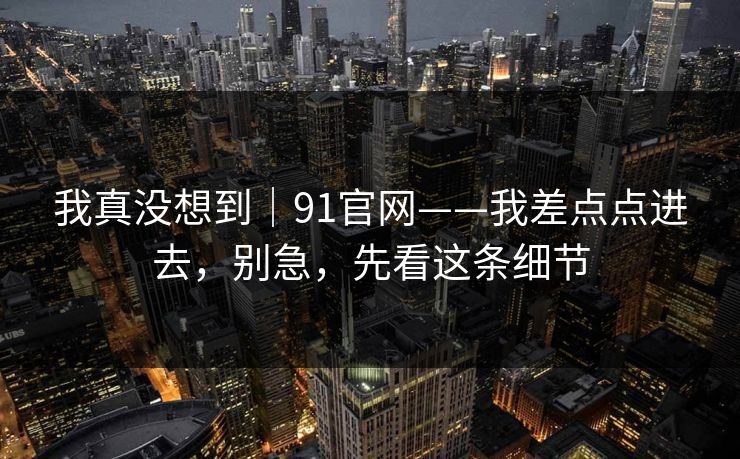 我真没想到|91官网——我差点点进去,别急,先看这条细节